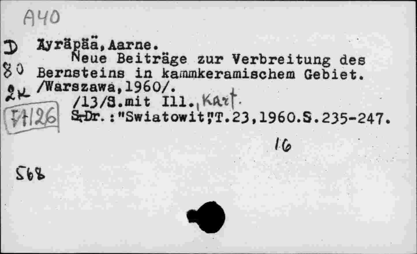 ﻿fl чо
2) Ayräpäa, Aarne.
Neue Beiträge zur Verbreitung des О Bernsteins in kanunkeramischem Gebiet, лu /Warszawa,I960/.	.
*	/13/3.mit Ill.іKA.tr-
SrDr’ :"Swiatowit?T.23,196O.S.235-247.
/6
